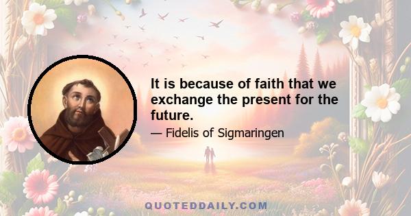 It is because of faith that we exchange the present for the future.