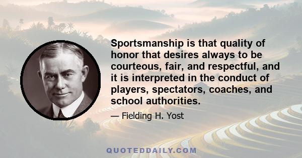 Sportsmanship is that quality of honor that desires always to be courteous, fair, and respectful, and it is interpreted in the conduct of players, spectators, coaches, and school authorities.