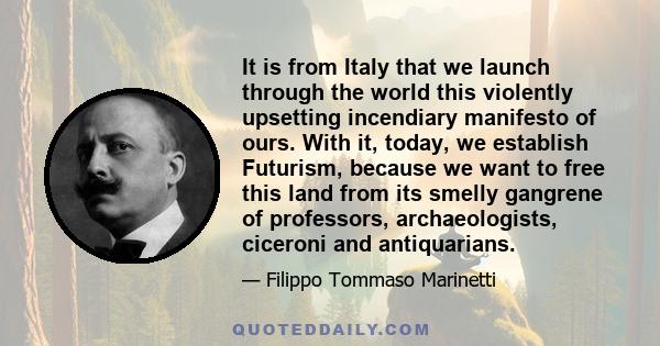 It is from Italy that we launch through the world this violently upsetting incendiary manifesto of ours. With it, today, we establish Futurism, because we want to free this land from its smelly gangrene of professors,