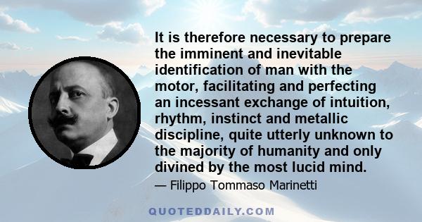 It is therefore necessary to prepare the imminent and inevitable identification of man with the motor, facilitating and perfecting an incessant exchange of intuition, rhythm, instinct and metallic discipline, quite