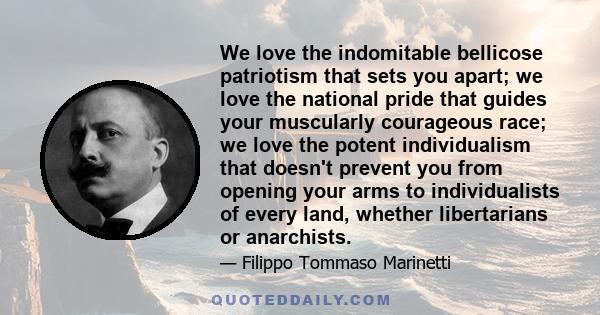 We love the indomitable bellicose patriotism that sets you apart; we love the national pride that guides your muscularly courageous race; we love the potent individualism that doesn't prevent you from opening your arms