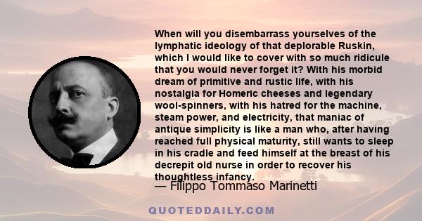 When will you disembarrass yourselves of the lymphatic ideology of that deplorable Ruskin, which I would like to cover with so much ridicule that you would never forget it? With his morbid dream of primitive and rustic