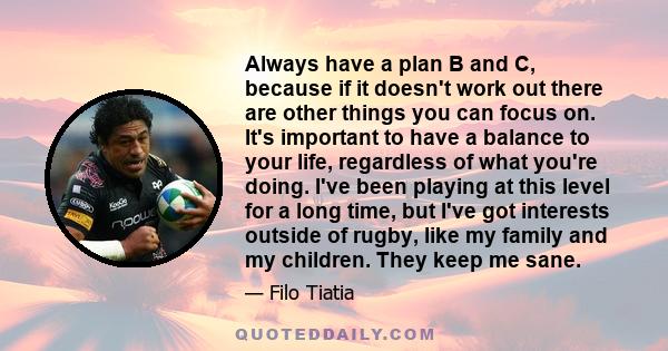 Always have a plan B and C, because if it doesn't work out there are other things you can focus on. It's important to have a balance to your life, regardless of what you're doing. I've been playing at this level for a