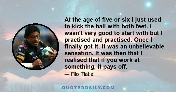 At the age of five or six I just used to kick the ball with both feet. I wasn't very good to start with but I practised and practised. Once I finally got it, it was an unbelievable sensation. It was then that I realised 