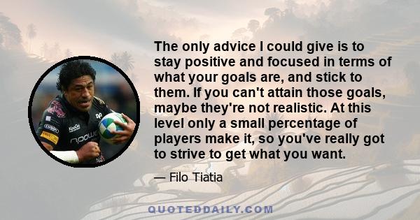 The only advice I could give is to stay positive and focused in terms of what your goals are, and stick to them. If you can't attain those goals, maybe they're not realistic. At this level only a small percentage of