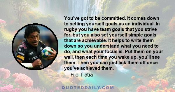 You've got to be committed. It comes down to setting yourself goals as an individual. In rugby you have team goals that you strive for, but you also set yourself simple goals that are achievable. It helps to write them