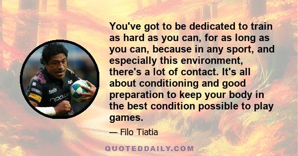 You've got to be dedicated to train as hard as you can, for as long as you can, because in any sport, and especially this environment, there's a lot of contact. It's all about conditioning and good preparation to keep