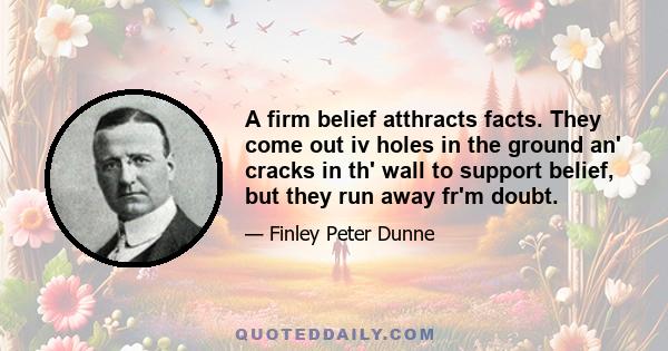 A firm belief atthracts facts. They come out iv holes in the ground an' cracks in th' wall to support belief, but they run away fr'm doubt.