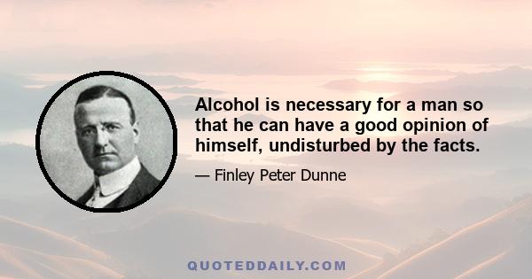 Alcohol is necessary for a man so that he can have a good opinion of himself, undisturbed by the facts.