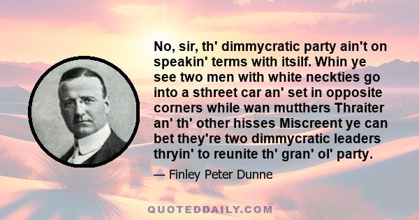 No, sir, th' dimmycratic party ain't on speakin' terms with itsilf. Whin ye see two men with white neckties go into a sthreet car an' set in opposite corners while wan mutthers Thraiter an' th' other hisses Miscreent ye 