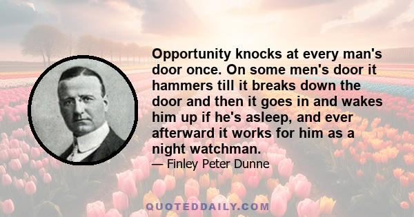 Opportunity knocks at every man's door once. On some men's door it hammers till it breaks down the door and then it goes in and wakes him up if he's asleep, and ever afterward it works for him as a night watchman.