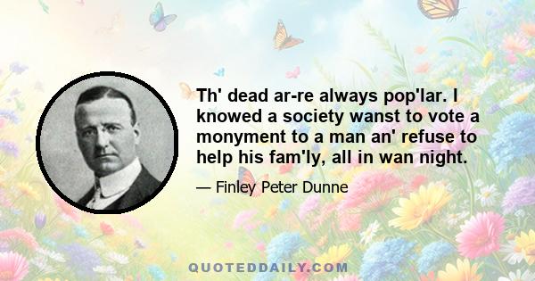 Th' dead ar-re always pop'lar. I knowed a society wanst to vote a monyment to a man an' refuse to help his fam'ly, all in wan night.