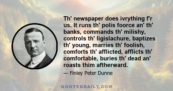 Th' newspaper does ivrything f'r us. It runs th' polis foorce an' th' banks, commands th' milishy, controls th' ligislachure, baptizes th' young, marries th' foolish, comforts th' afflicted, afflicts th' comfortable,