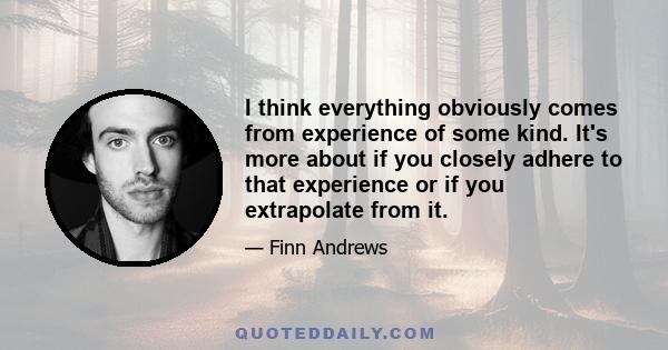 I think everything obviously comes from experience of some kind. It's more about if you closely adhere to that experience or if you extrapolate from it.