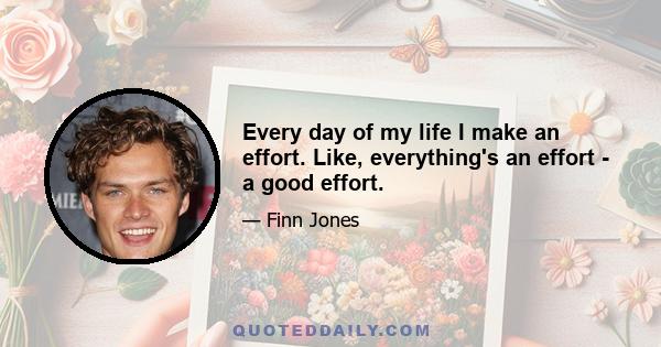 Every day of my life I make an effort. Like, everything's an effort - a good effort.