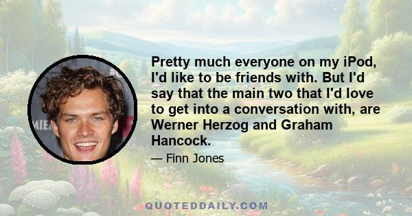 Pretty much everyone on my iPod, I'd like to be friends with. But I'd say that the main two that I'd love to get into a conversation with, are Werner Herzog and Graham Hancock.