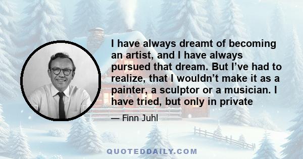 I have always dreamt of becoming an artist, and I have always pursued that dream. But I’ve had to realize, that I wouldn’t make it as a painter, a sculptor or a musician. I have tried, but only in private