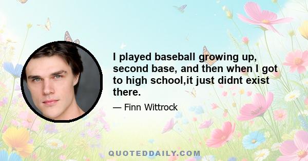 I played baseball growing up, second base, and then when I got to high school,it just didnt exist there.