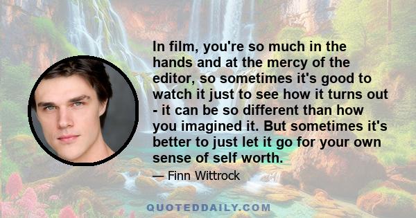 In film, you're so much in the hands and at the mercy of the editor, so sometimes it's good to watch it just to see how it turns out - it can be so different than how you imagined it. But sometimes it's better to just