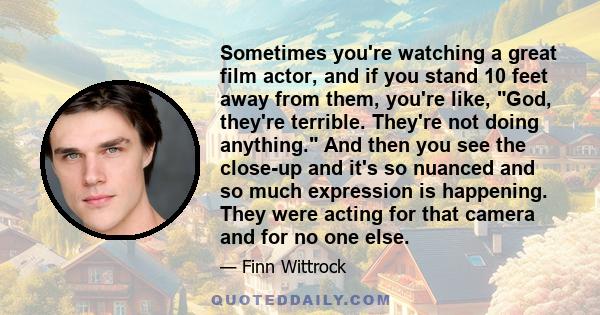 Sometimes you're watching a great film actor, and if you stand 10 feet away from them, you're like, God, they're terrible. They're not doing anything. And then you see the close-up and it's so nuanced and so much