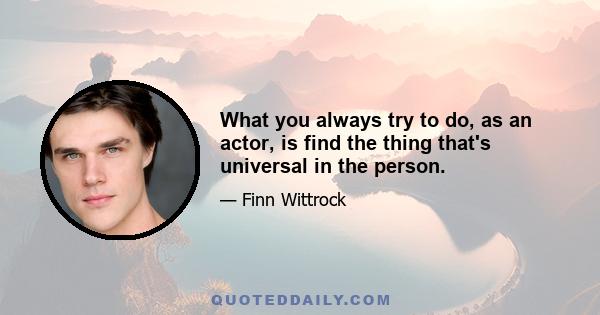 What you always try to do, as an actor, is find the thing that's universal in the person.