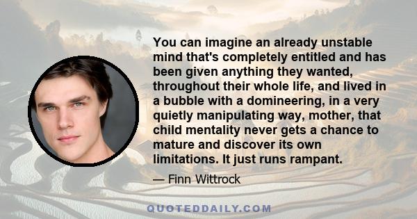 You can imagine an already unstable mind that's completely entitled and has been given anything they wanted, throughout their whole life, and lived in a bubble with a domineering, in a very quietly manipulating way,