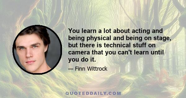 You learn a lot about acting and being physical and being on stage, but there is technical stuff on camera that you can't learn until you do it.