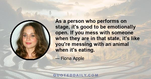 As a person who performs on stage, it's good to be emotionally open. If you mess with someone when they are in that state, it's like you're messing with an animal when it's eating.