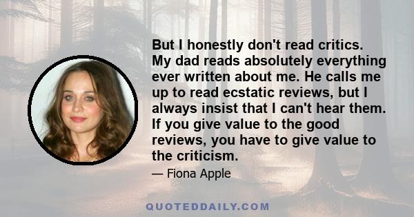 But I honestly don't read critics. My dad reads absolutely everything ever written about me. He calls me up to read ecstatic reviews, but I always insist that I can't hear them. If you give value to the good reviews,