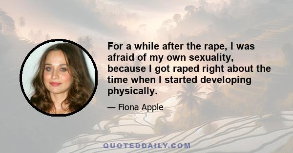 For a while after the rape, I was afraid of my own sexuality, because I got raped right about the time when I started developing physically.