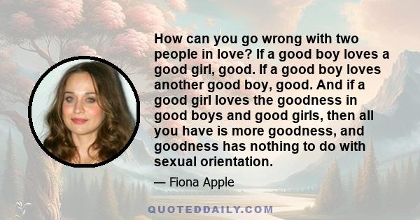 How can you go wrong with two people in love? If a good boy loves a good girl, good. If a good boy loves another good boy, good. And if a good girl loves the goodness in good boys and good girls, then all you have is