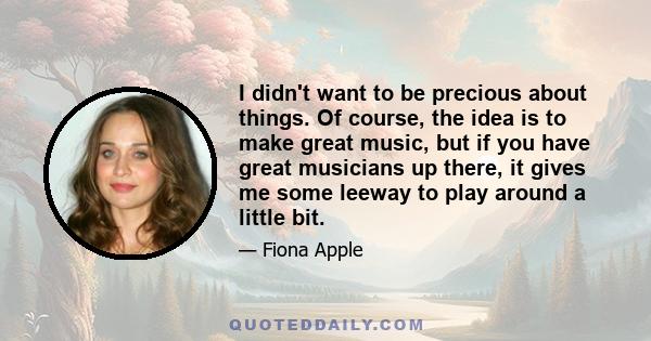 I didn't want to be precious about things. Of course, the idea is to make great music, but if you have great musicians up there, it gives me some leeway to play around a little bit.