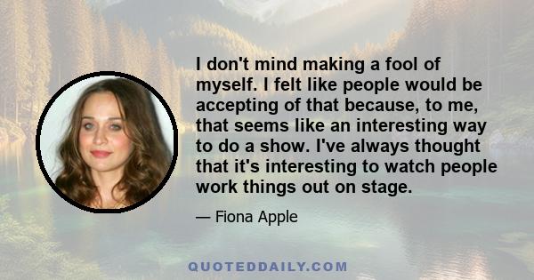 I don't mind making a fool of myself. I felt like people would be accepting of that because, to me, that seems like an interesting way to do a show. I've always thought that it's interesting to watch people work things