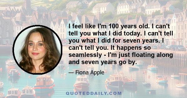 I feel like I'm 100 years old. I can't tell you what I did today. I can't tell you what I did for seven years. I can't tell you. It happens so seamlessly - I'm just floating along and seven years go by.