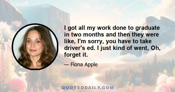 I got all my work done to graduate in two months and then they were like, I'm sorry, you have to take driver's ed. I just kind of went, Oh, forget it.