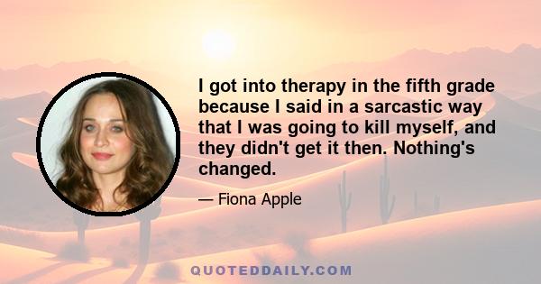 I got into therapy in the fifth grade because I said in a sarcastic way that I was going to kill myself, and they didn't get it then. Nothing's changed.