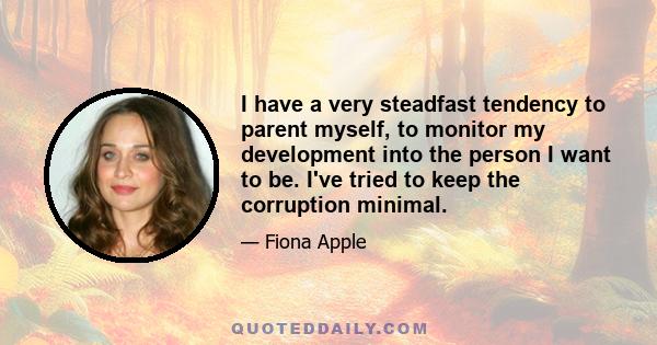 I have a very steadfast tendency to parent myself, to monitor my development into the person I want to be. I've tried to keep the corruption minimal.