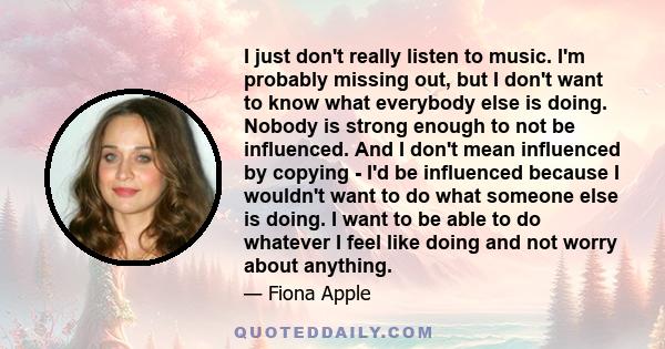 I just don't really listen to music. I'm probably missing out, but I don't want to know what everybody else is doing. Nobody is strong enough to not be influenced. And I don't mean influenced by copying - I'd be