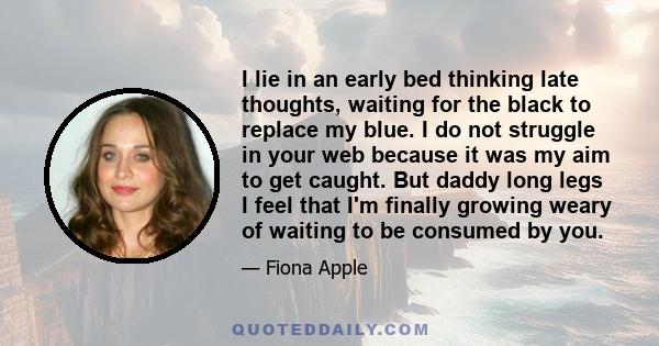 I lie in an early bed thinking late thoughts, waiting for the black to replace my blue. I do not struggle in your web because it was my aim to get caught. But daddy long legs I feel that I'm finally growing weary of