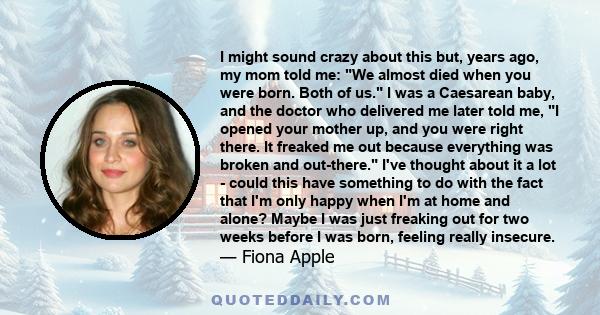 I might sound crazy about this but, years ago, my mom told me: We almost died when you were born. Both of us. I was a Caesarean baby, and the doctor who delivered me later told me, I opened your mother up, and you were