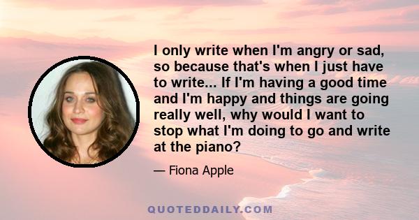 I only write when I'm angry or sad, so because that's when I just have to write... If I'm having a good time and I'm happy and things are going really well, why would I want to stop what I'm doing to go and write at the 