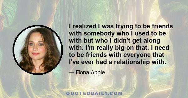 I realized I was trying to be friends with somebody who I used to be with but who I didn't get along with. I'm really big on that. I need to be friends with everyone that I've ever had a relationship with.