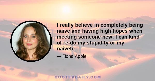 I really believe in completely being naive and having high hopes when meeting someone new. I can kind of re-do my stupidity or my naivete.