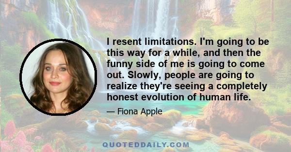 I resent limitations. I'm going to be this way for a while, and then the funny side of me is going to come out. Slowly, people are going to realize they're seeing a completely honest evolution of human life.