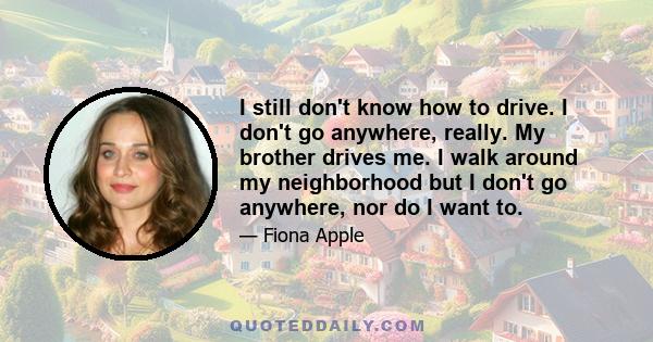 I still don't know how to drive. I don't go anywhere, really. My brother drives me. I walk around my neighborhood but I don't go anywhere, nor do I want to.