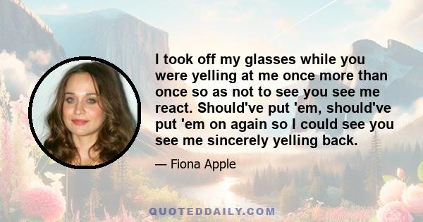 I took off my glasses while you were yelling at me once more than once so as not to see you see me react. Should've put 'em, should've put 'em on again so I could see you see me sincerely yelling back.