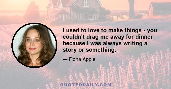 I used to love to make things - you couldn't drag me away for dinner because I was always writing a story or something.