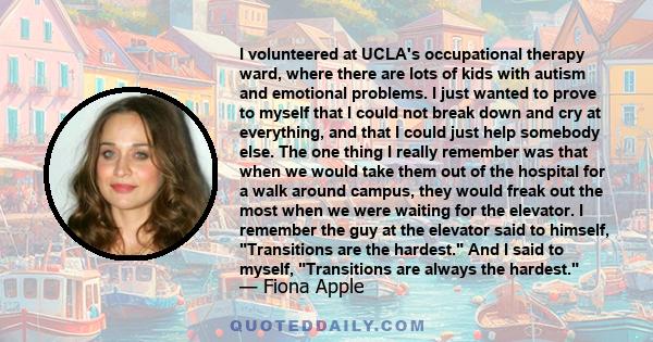 I volunteered at UCLA's occupational therapy ward, where there are lots of kids with autism and emotional problems. I just wanted to prove to myself that I could not break down and cry at everything, and that I could