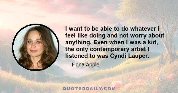 I want to be able to do whatever I feel like doing and not worry about anything. Even when I was a kid, the only contemporary artist I listened to was Cyndi Lauper.