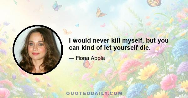 I would never kill myself, but you can kind of let yourself die.